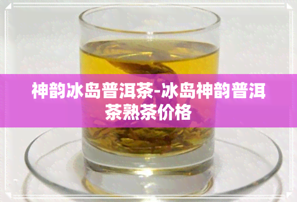 神韵冰岛普洱茶-冰岛神韵普洱茶熟茶价格