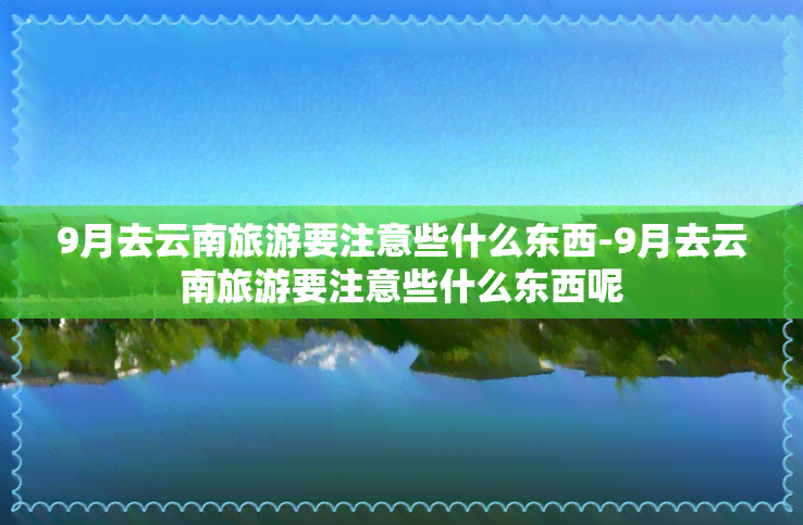 9月去云南旅游要注意些什么东西-9月去云南旅游要注意些什么东西呢