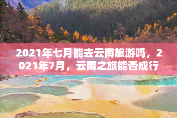 2021年七月能去云南旅游吗，2021年7月，云南之旅能否成行？