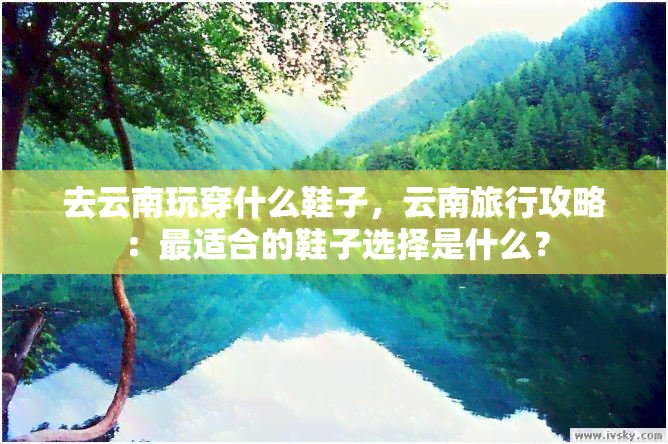 去云南玩穿什么鞋子，云南旅行攻略：最适合的鞋子选择是什么？