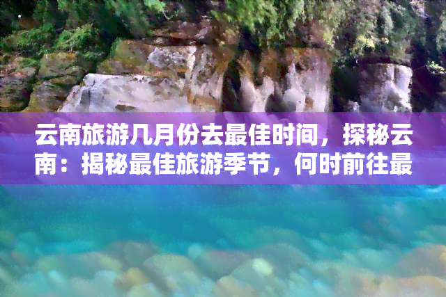 云南旅游几月份去更佳时间，探秘云南：揭秘更佳旅游季节，何时前往最适宜？