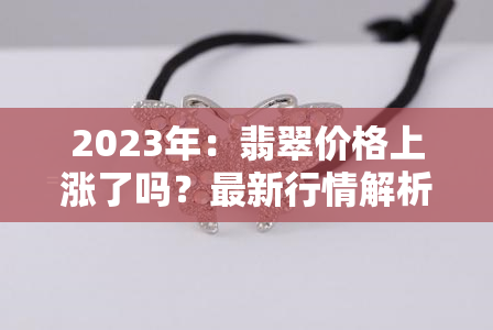 2023年：翡翠价格上涨了吗？最新行情解析