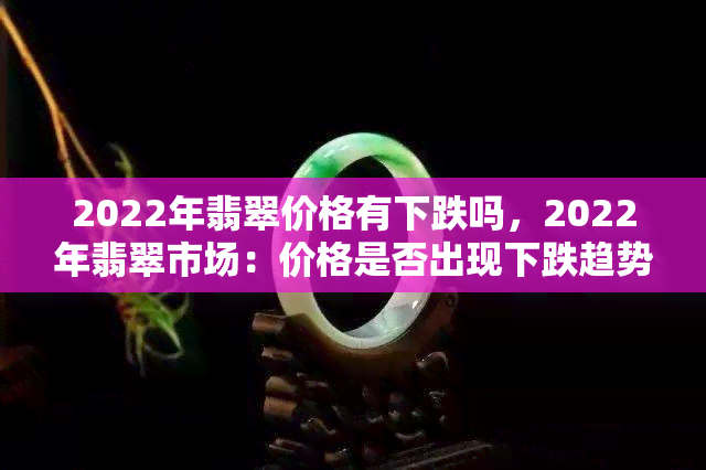 2022年翡翠价格有下跌吗，2022年翡翠市场：价格是否出现下跌趋势？