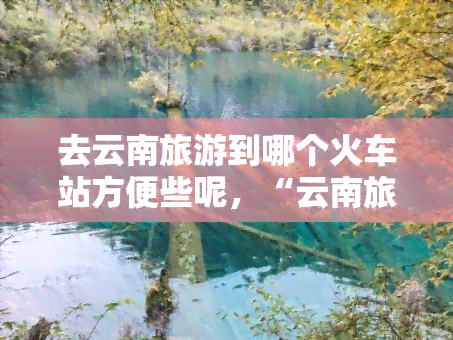 去云南旅游到哪个火车站方便些呢，“云南旅游攻略：哪个火车站最方便？”