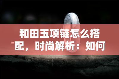 和田玉项链怎么搭配，时尚解析：如何搭配和田玉项链？