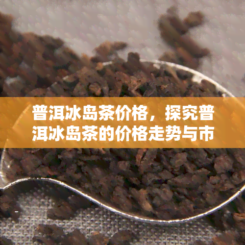 普洱冰岛茶价格，探究普洱冰岛茶的价格走势与市场行情