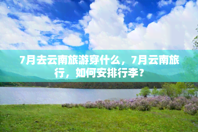 7月去云南旅游穿什么，7月云南旅行，如何安排行李？