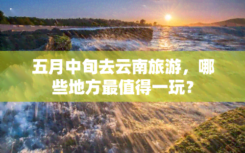 五月中旬去云南旅游，哪些地方最值得一玩？