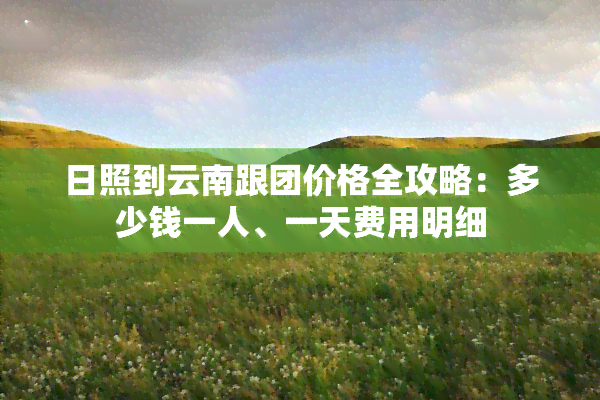 日照到云南跟团价格全攻略：多少钱一人、一天费用明细