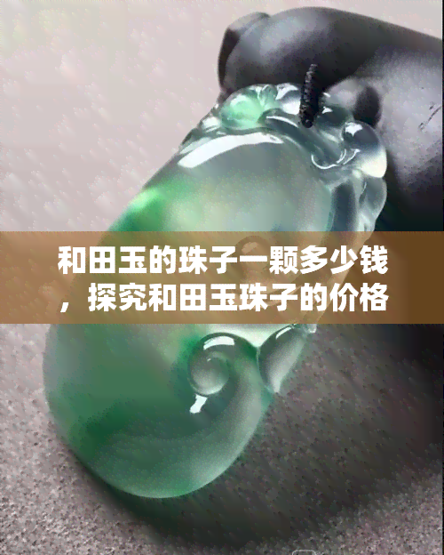 和田玉的珠子一颗多少钱，探究和田玉珠子的价格：一颗多少钱？