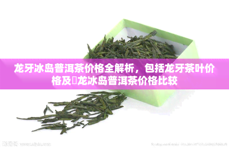 龙牙冰岛普洱茶价格全解析，包括龙牙茶叶价格及犇龙冰岛普洱茶价格比较