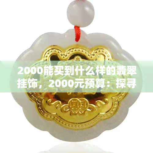 2000能买到什么样的翡翠挂饰，2000元预算：探寻适合你的翡翠挂饰选择