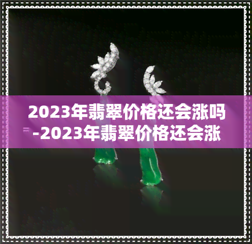 2023年翡翠价格还会涨吗-2023年翡翠价格还会涨吗