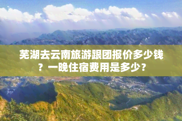 芜湖去云南旅游跟团报价多少钱？一晚住宿费用是多少？