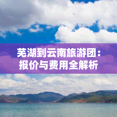 芜湖到云南旅游团：报价与费用全解析