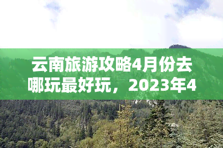 云南旅游攻略4月份去哪玩更好玩，2023年4月，来一场云南之旅！这份旅游攻略带你发现最美景点