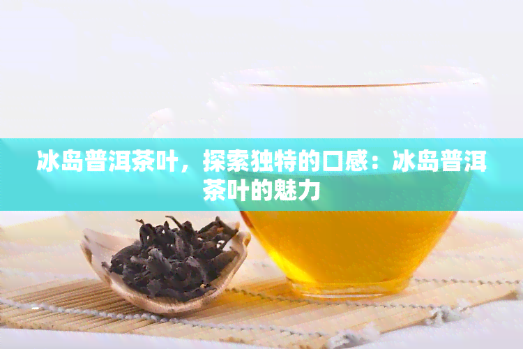 冰岛普洱茶叶，探索独特的口感：冰岛普洱茶叶的魅力