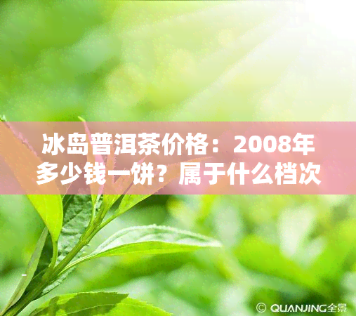 冰岛普洱茶价格：2008年多少钱一饼？属于什么档次？