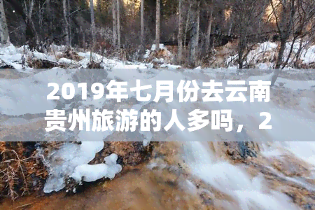 2019年七月份去云南贵州旅游的人多吗，2019年7月：云南贵州旅游热潮，游客数量惊人！