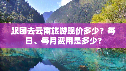 跟团去云南旅游现价多少？每日、每月费用是多少？