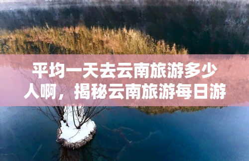 平均一天去云南旅游多少人啊，揭秘云南旅游每日游客数量，你是否也在其中？