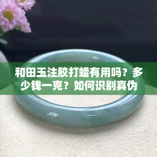 和田玉注胶打蜡有用吗？多少钱一克？如何识别真伪？