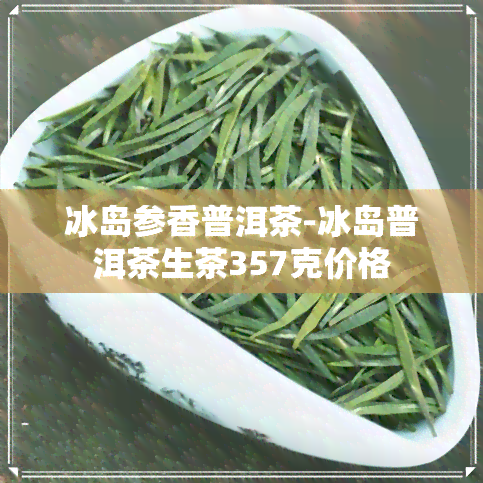 冰岛参香普洱茶-冰岛普洱茶生茶357克价格