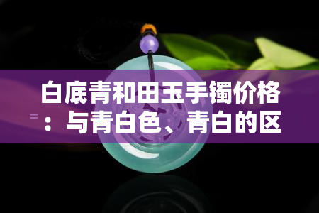 白底青和田玉手镯价格：与青白色、青白的区别及收藏价值探讨