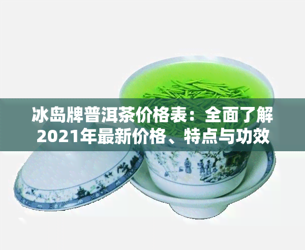 冰岛牌普洱茶价格表：全面了解2021年最新价格、特点与功效