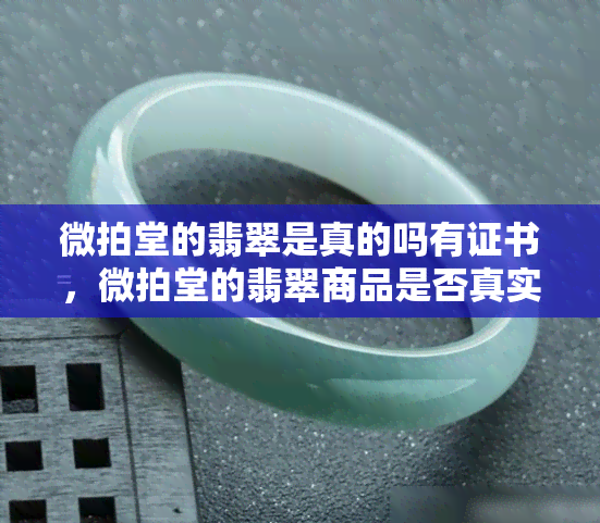 微拍堂的翡翠是真的吗有证书，微拍堂的翡翠商品是否真实？证书信息如何查询？