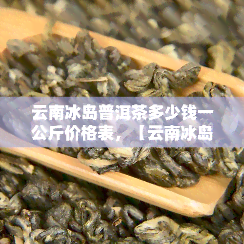 云南冰岛普洱茶多少钱一公斤价格表，【云南冰岛普洱茶价格表】2023年最新版，一公斤多少钱？