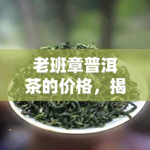 老班章普洱茶的价格，揭秘老班章普洱茶的价格，为何如此昂贵？