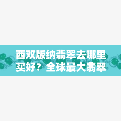 西双版纳翡翠去哪里买好？全球更大翡翠市场就在版纳！