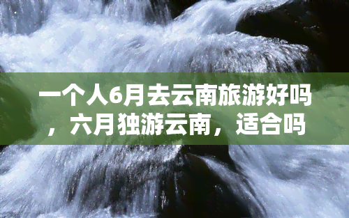 一个人6月去云南旅游好吗，六月独游云南，适合吗？