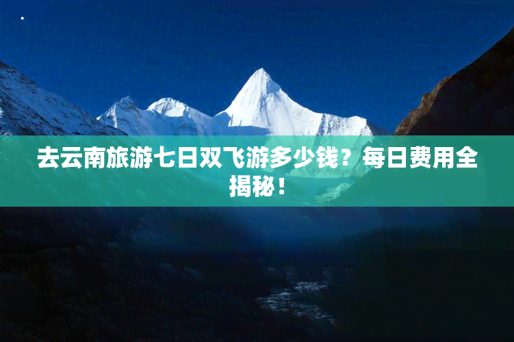 去云南旅游七日双飞游多少钱？每日费用全揭秘！