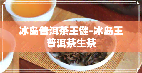 冰岛普洱茶王健-冰岛王普洱茶生茶