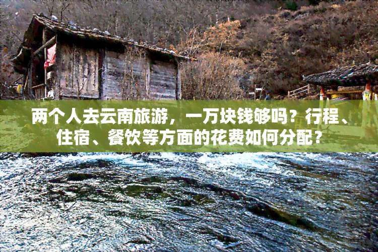 两个人去云南旅游，一万块钱够吗？行程、住宿、餐饮等方面的花费如何分配？