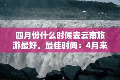 四月份什么时候去云南旅游更好，更佳时间：4月来云南，邀您共赏春日花开