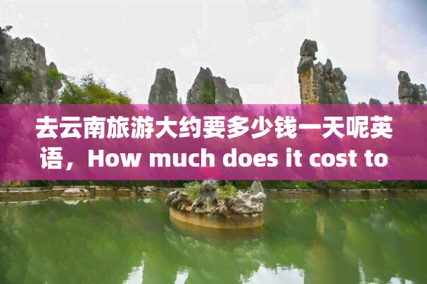 去云南旅游大约要多少钱一天呢英语，How much does it cost to travel to Yunnan, China for one day?