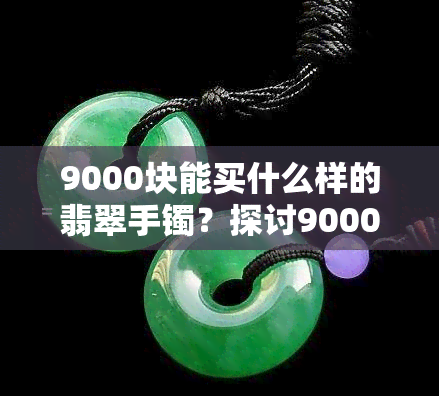 9000块能买什么样的翡翠手镯？探讨9000元预算下的购买选择