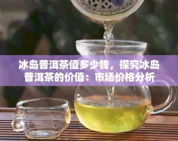 冰岛普洱茶值多少钱，探究冰岛普洱茶的价值：市场价格分析