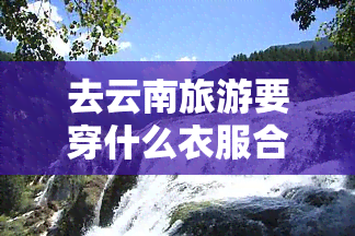 去云南旅游要穿什么衣服合适，云南旅游穿搭指南：适合的衣物推荐