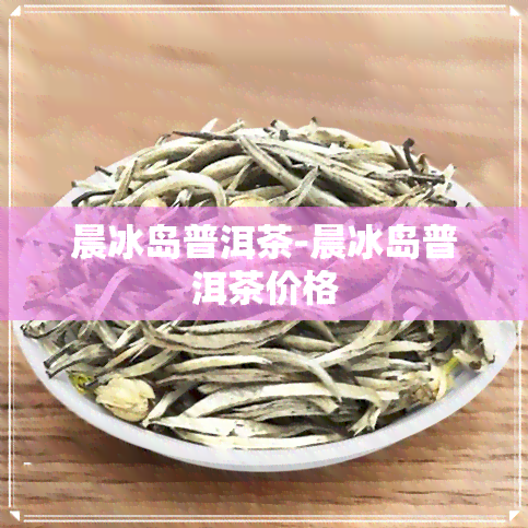 晨冰岛普洱茶-晨冰岛普洱茶价格