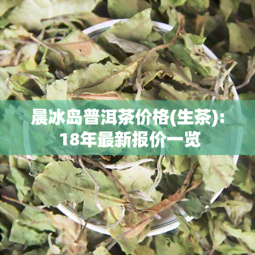 晨冰岛普洱茶价格(生茶): 18年最新报价一览