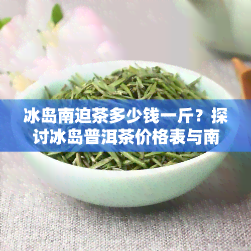 冰岛南迫茶多少钱一斤？探讨冰岛普洱茶价格表与南迫茶的区别及南迫茶的价格走势