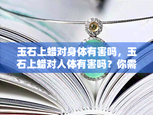 玉石上蜡对身体有害吗，玉石上蜡对人体有害吗？你需要了解的风险与真相