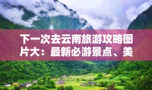 下一次去云南旅游攻略图片大：最新必游景点、美食推荐与行程安排