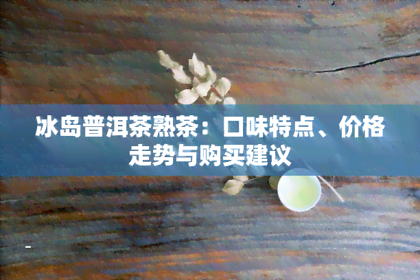 冰岛普洱茶熟茶：口味特点、价格走势与购买建议