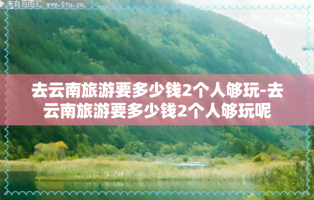 去云南旅游要多少钱2个人够玩-去云南旅游要多少钱2个人够玩呢