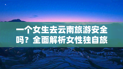 一个女生去云南旅游安全吗？全面解析女性独自旅行的安全问题与建议